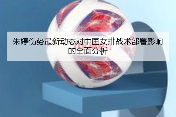朱婷伤势最新动态对中国女排战术部署影响的全面分析