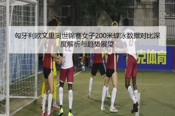 匈牙利欧文里奥世锦赛女子200米蝶泳数据对比深度解析与趋势展望